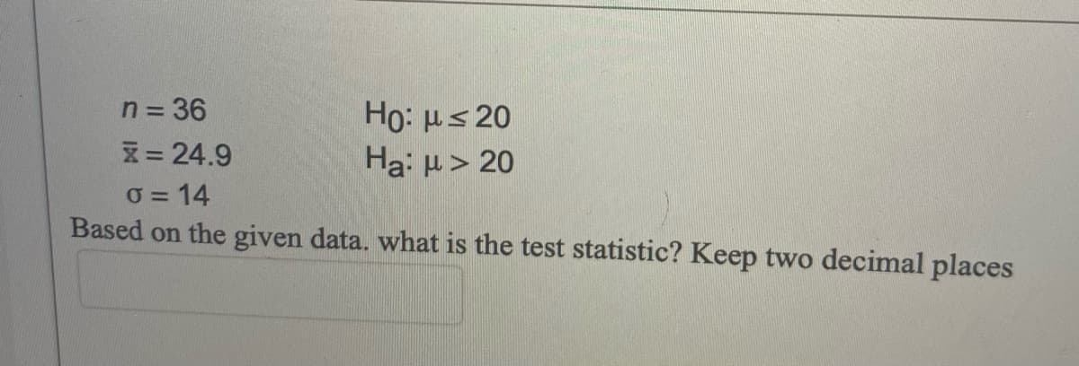 n = 36
Ho: us 20
Ha: µ > 20
X= 24.9
0 = 14
Based on the given data. what is the test statistic? Keep two decimal places
