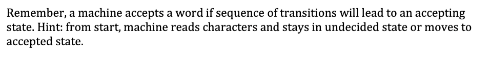 Remember, a machine accepts a word if sequence of transitions will lead to an accepting
state. Hint: from start, machine reads characters and stays in undecided state or moves to
accepted state.
