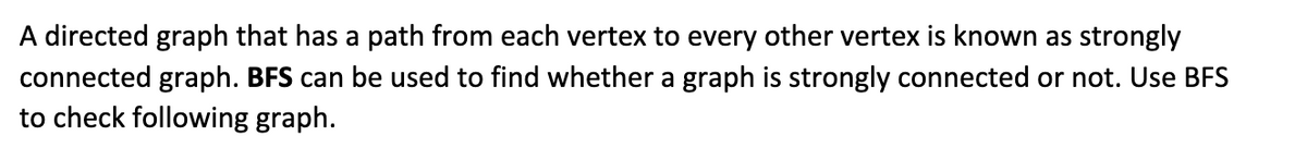 A directed graph that has a path from each vertex to every other vertex is known as strongly
connected graph. BFS can be used to find whether a graph is strongly connected or not. Use BFS
to check following graph.
