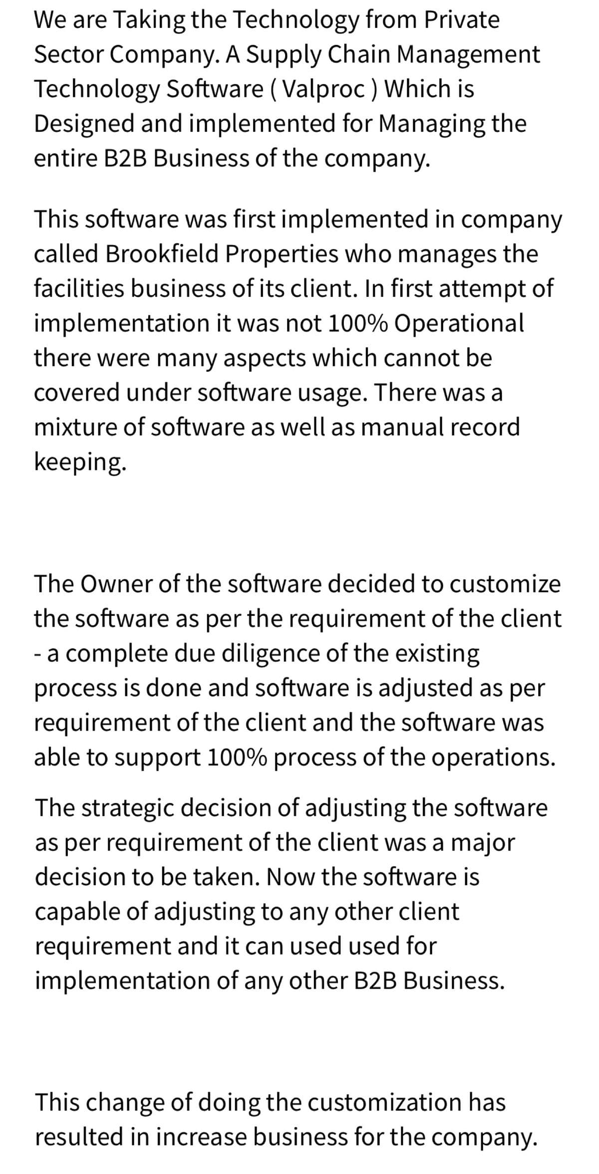 We are Taking the Technology from Private
Sector Company. A Supply Chain Management
Technology Software ( Valproc ) Which is
Designed and implemented for Managing the
entire B2B Business of the company.
This software was first implemented in company
called Brookfield Properties who manages the
facilities business of its client. In first attempt of
implementation it was not 100% Operational
there were many aspects which cannot be
covered under software usage. There was a
mixture of software as well as manual record
keeping.
The Owner of the software decided to customize
the software as per the requirement of the client
- a complete due diligence of the existing
process is done and software is adjusted as per
requirement of the client and the software was
able to support 100% process of the operations.
The strategic decision of adjusting the software
as per requirement of the client was a major
decision to be taken. Now the software is
capable of adjusting to any other client
requirement and it can used used for
implementation of any other B2B Business.
This change of doing the customization has
resulted in increase business for the company.
