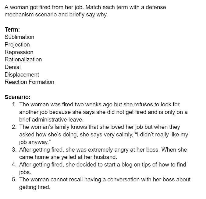 A woman got fired from her job. Match each term with a defense
mechanism scenario and briefly say why.
Term:
Sublimation
Projection
Repression
Rationalization
Denial
Displacement
Reaction Formation
Scenario:
1. The woman was fired two weeks ago but she refuses to look for
another job because she says she did not get fired and is only on a
brief administrative leave.
2. The woman's family knows that she loved her job but when they
asked how she's doing, she says very calmly, "I didn't really like my
job anyway."
3. After getting fired, she was extremely angry at her boss. When she
came home she yelled at her husband.
4. After getting fired, she decided to start a blog on tips of how to find
jobs.
5. The woman cannot recall having a conversation with her boss about
getting fired.