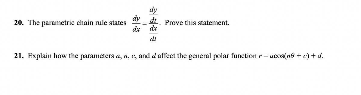 20. The parametric chain rule states
dy
dx
=
dy
dt. Prove this statement.
dx
dt
21. Explain how the parameters a, n, c, and d affect the general polar function r = acos(n + c) + d.