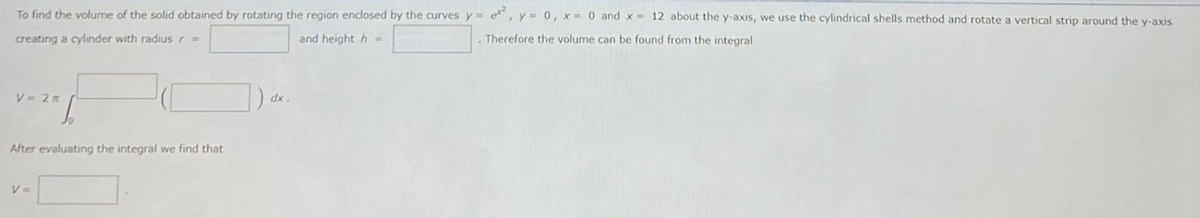 To find the volume of the solid obtained by rotating the region enclosed by the curves y = e, y = 0, x = 0 and x = 12 about the y-axis, we use the cylindrical shells method and rotate a vertical strip around the y-axis
creating a cylinder with radius r =
and height h =
. Therefore the volume can be found from the integral
V = 2 m
After evaluating the integral we find that
V =
dx.