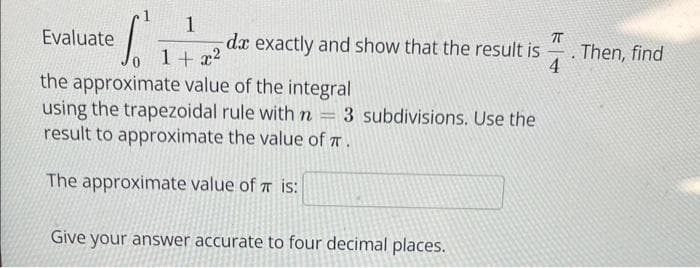 S
1
1 + x²
the approximate value of the integral
using the trapezoidal rule with n = 3 subdivisions. Use the
result to approximate the value of TT.
The approximate value of is:
Evaluate
da exactly and show that the result is
4
Give your answer accurate to four decimal places.
TT
. Then, find