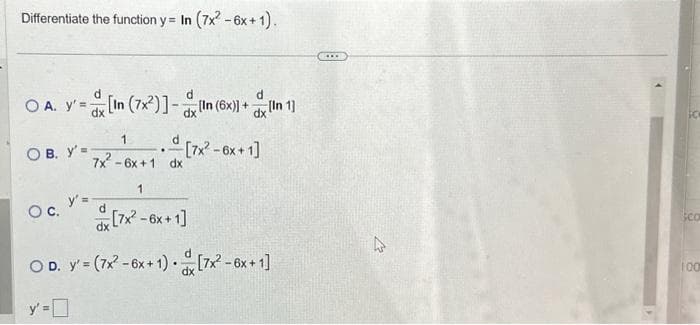 Differentiate the function y = In (7x² - 6x + 1).
O A. y'=[In (7x)]-In (6x)] + [n 1]
dx
dx
OB. y'=-
1
7x² - 6x +1 dx
O C.
y' =
.
1
[7x² - 6x +1]
OD. y' = (7x² - 6x + 1) [7x² - 6x +1]
-[7x² - 6x +1]
A
Sc
sco
100