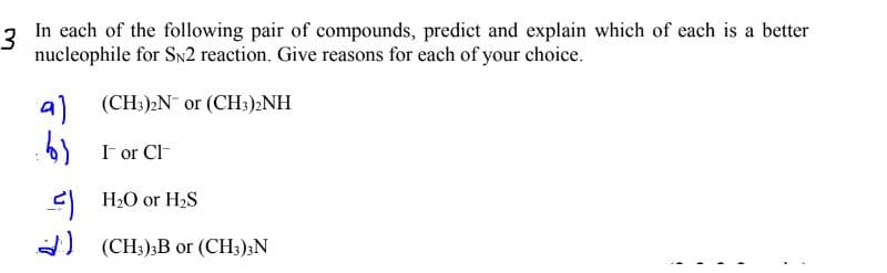 3
In each of the following pair of compounds, predict and explain which of each is a better
nucleophile for Sn2 reaction. Give reasons for each of your choice.
al
(CH3)2N or (CH3)2NH
I or Cl-
H2O or H2S
A)
(CH3);B or (CH;)3N
