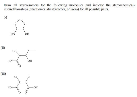 Draw all stereoisomers for the following molecules and indicate the stereochemical-
interrelationships (enantiomer, diastereomer, or meso) for all possible pairs.
(i)
Но
OH
(ii)
но
Но-
OH
(iii)
Cl
CI
Но-
OH-
