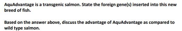 AquAdvantage is a transgenic salmon. State the foreign gene(s) inserted into this new
breed of fish.
Based on the answer above, discuss the advantage of AquAdvantage as compared to
wild type salmon.
