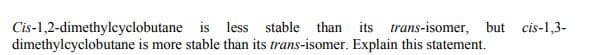 Cis-1,2-dimethylcyclobutane is less stable than its trans-isomer, but cis-1,3-
dimethylcyclobutane is more stable than its trans-isomer. Explain this statement.
