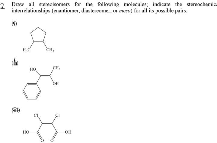 2 Draw all stereoisomers for the following molecules; indicate the stereochemica
interrelationships (enantiomer, diastereomer, or meso) for all its possible pairs.
4)
H;C
CH3
Но
CH3
OH
CI
CI
Но
OH
