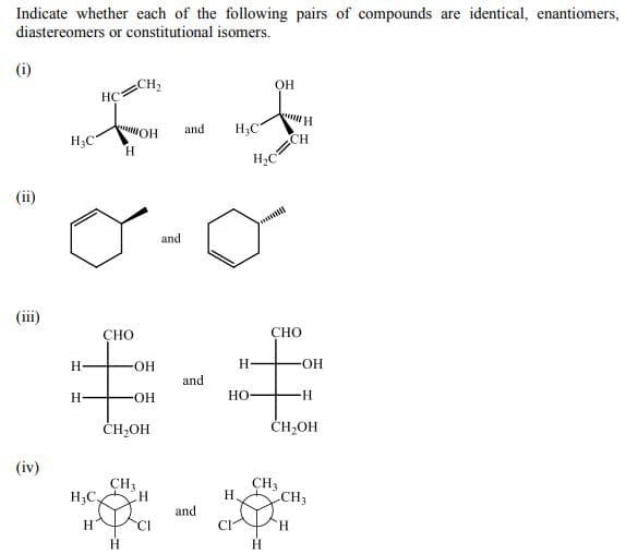 Indicate whether each of the following pairs of compounds are identical, enantiomers,
diastereomers or constitutional isomers.
(i)
CH2
HÇ
OH
HO
H.
and
H;C"
H3C"
CH
(ii)
and
(ii)
СНО
CHO
H.
OH-
H
HO-
and
H.
-HO-
НО
-H-
CH,OH
ČH,OH
(iv)
ÇH3
H3C.
CH3
H.
CH3
and
H.
CI
CI
H.
H.
