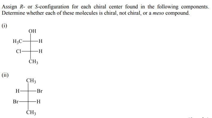 Assign R- or S-configuration for each chiral center found in the following components.
Determine whether each of these molecules is chiral, not chiral, or a meso compound.
(i)
OH
H3C-
Cl-
ČH3
(ii)
CH3
H
Br
Br-
ČH3
