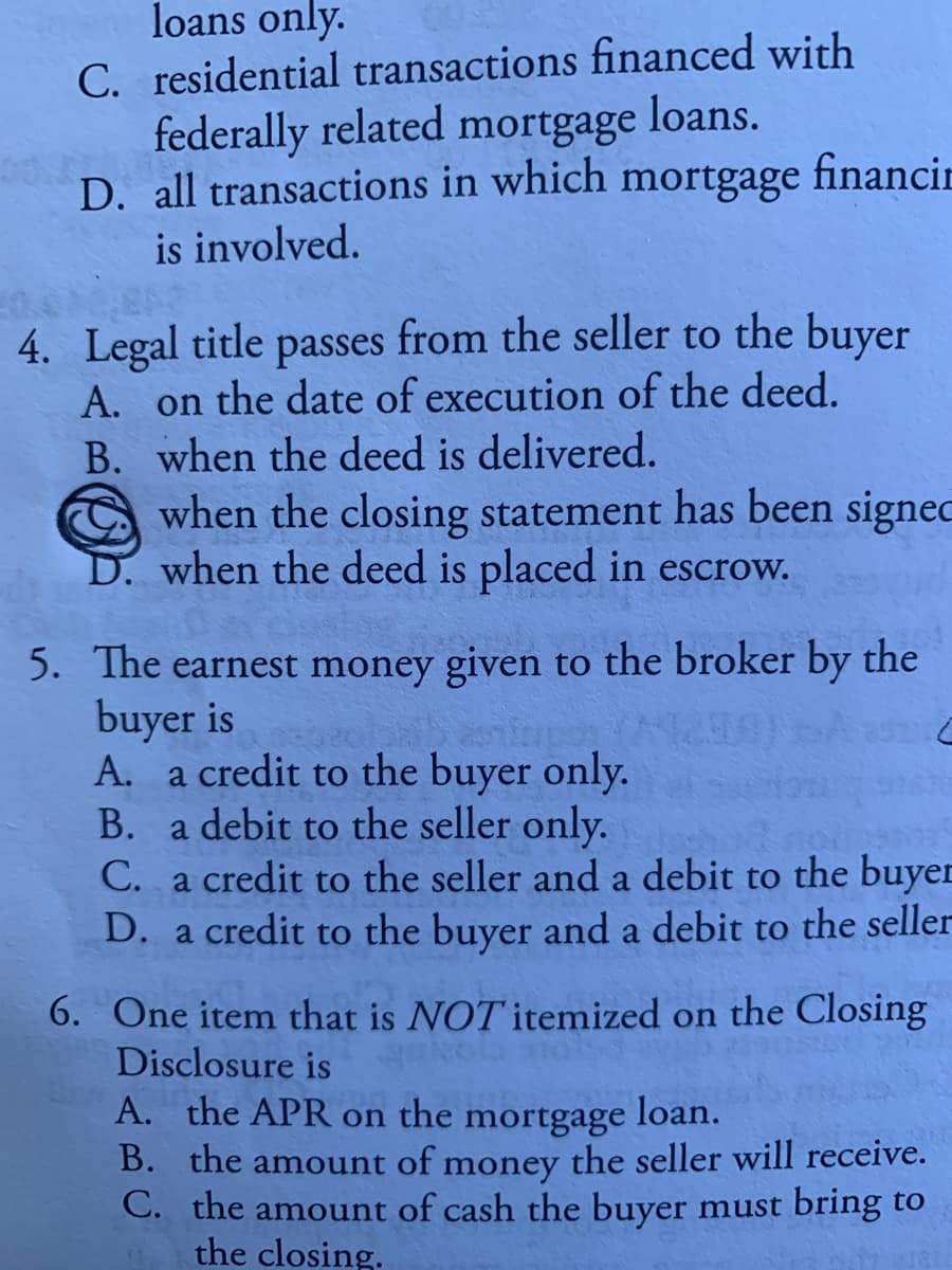 loans only.
C. residential transactions financed with
federally related mortgage loans.
D. all transactions in which mortgage financin
is involved.
4. Legal title passes from the seller to the buyer
A. on the date of execution of the deed.
B. when the deed is delivered.
when the closing statement has been signec
D. when the deed is placed in escrow.
5. The earnest money given to the broker by the
buyer is
A. a credit to the buyer only.
B. a debit to the seller only.
C. a credit to the seller and a debit to the buyer
D. a credit to the buyer and a debit to the seller
6. One item that is NOT itemized on the Closing
Disclosure is
A. the APR on the mortgage
loan.
B. the amount of money the seller will receive.
C. the amount of cash the buyer must bring to
the closing.
