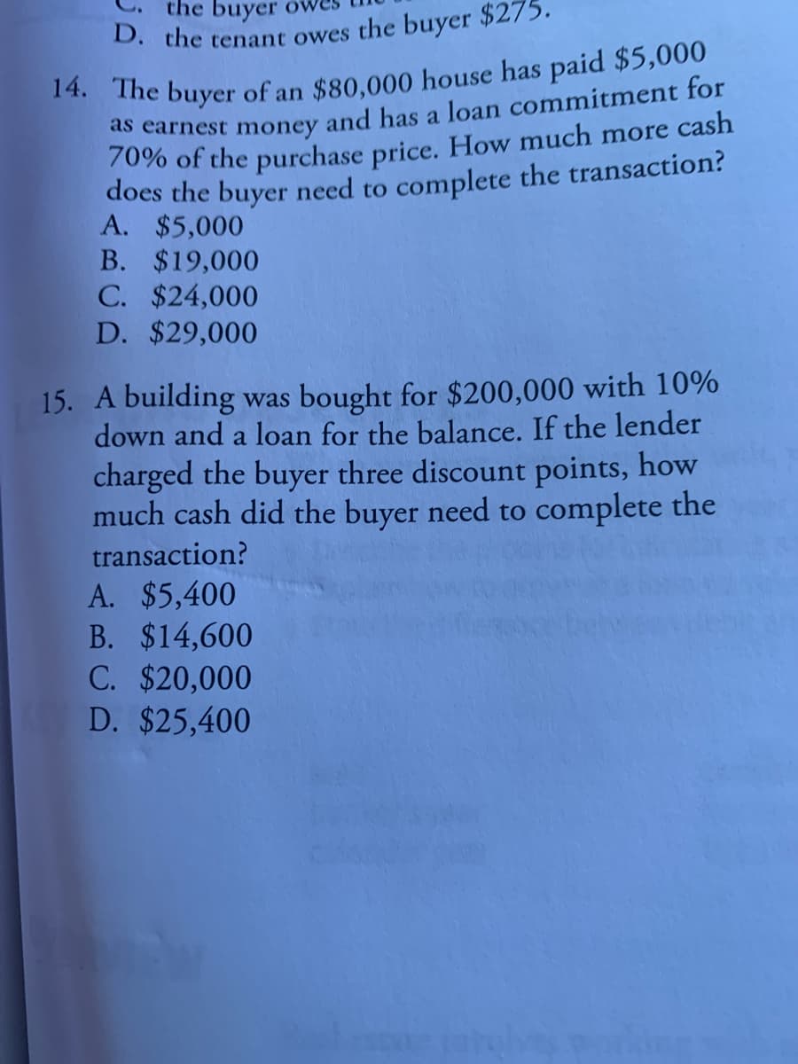 0. the tenant owes the buyer $275.
the buyer
ds carnest money and has a loan commitment for
70% of the purchase price. How much more cash
does the buyer need to complete the transaction?
A. $5,000
B. $19,000
C. $24,000
D. $29,000
15. A building was bought for $200,000 with 10%
down and a loan for the balance. If the lender
charged the buyer three discount points, how
much cash did the buyer need to complete the
transaction?
A. $5,400
B. $14,600
C. $20,000
D. $25,400
