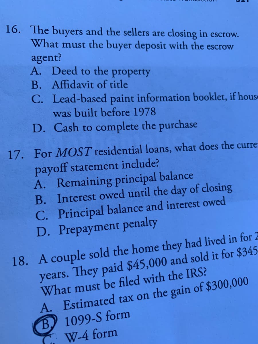 16. The buyers and the sellers are closing in escrow.
What must the buyer deposit with the escrow
agent?
A. Deed to the property
B. Affidavit of title
C. Lead-based paint information booklet, if hous«
was built before 1978
D. Cash to complete the purchase
17. For MOST residential loans, what does the currer
payoff statement include?
A. Remaining principal balance
B. Interest owed until the day of closing
C. Principal balance and interest owed
D. Prepayment penalty
18. A couple sold the home they had lived in for 2
years. They paid $45,000 and sold it for $345
What must be filed with the IRS?
A. Estimated tax on the gain of $300,000
B) 1099-S form
C W-4 form
