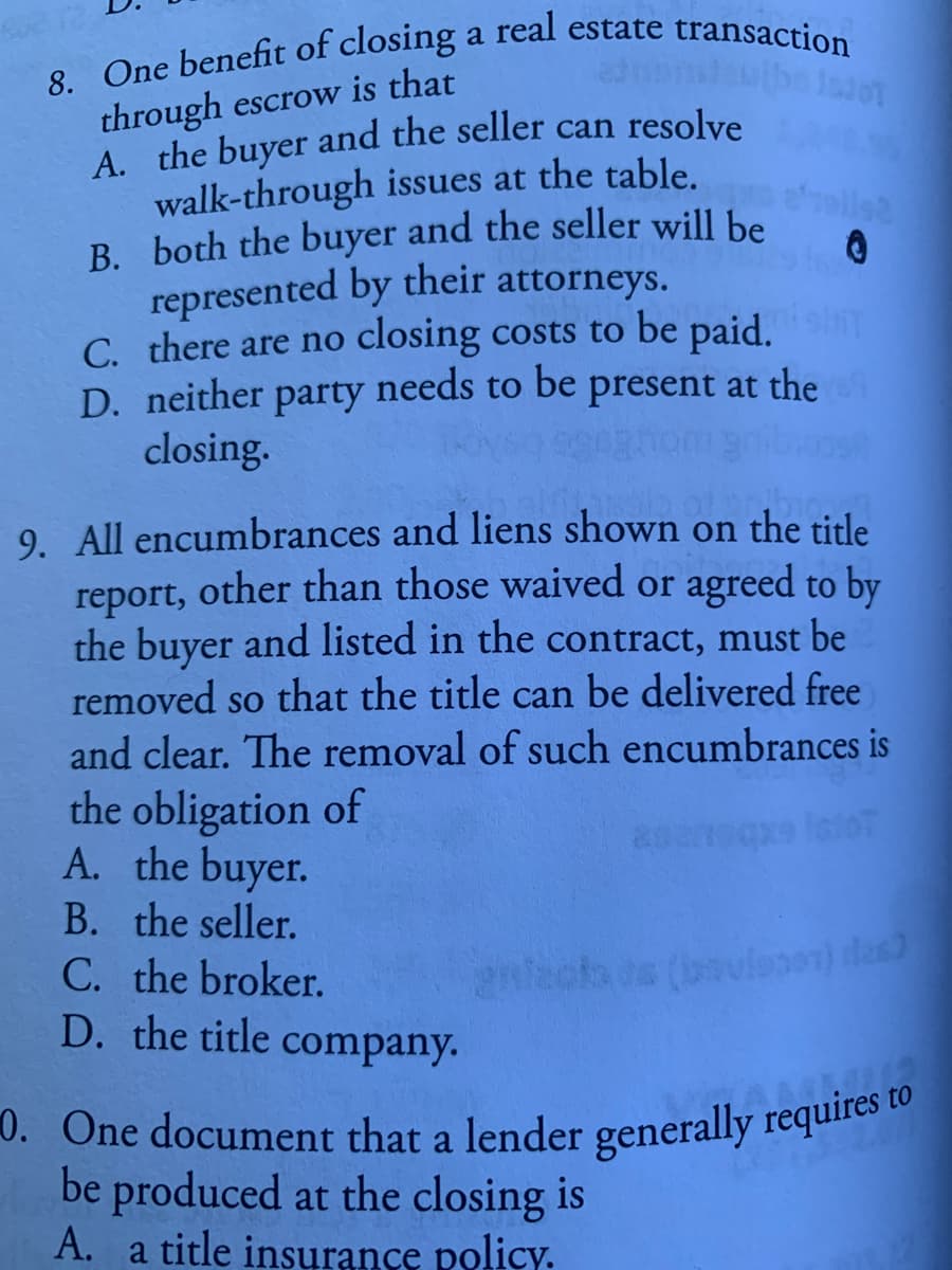 0. One document that a lender generally requires to
through escrow is that
walk-through issues at the table.
B. both the buyer and the seller will be
represented by their attorneys.
C. there are no closing costs to be paid.
needs to
llsa
D. neither
party
be
present at the
closing.
bio
9. All encumbrances and liens shown on the title
other than those waived or agreed to by
the buyer and listed in the contract, must be
removed so that the title can be delivered free
and clear. The removal of such encumbrances is
report,
the obligation of
A. the buyer.
B. the seller.
C. the broker.
D. the title
ecta os (bavleoen) das
company.
0. One document that a lender generally requires
be produced at the closing is
A. a
title insurance policy.
