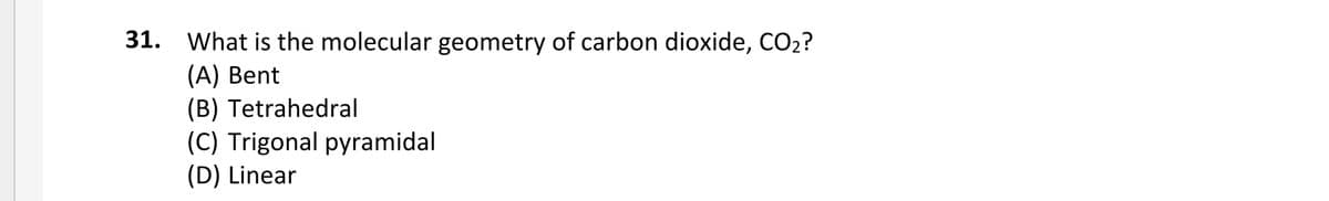 31. What is the molecular geometry of carbon dioxide, CO2?
(A) Bent
(B) Tetrahedral
(C) Trigonal pyramidal
(D) Linear
