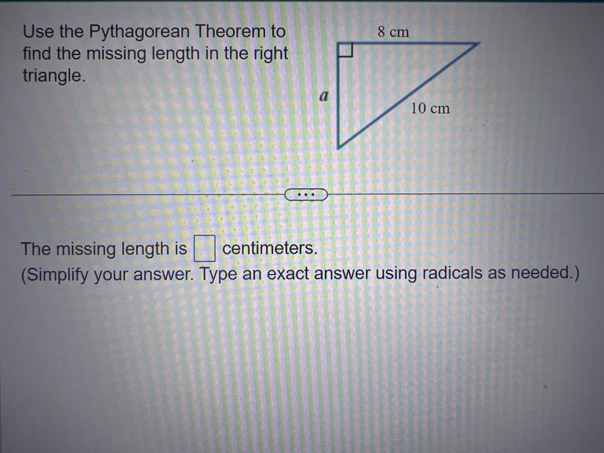 Use the Pythagorean Theorem to
find the missing length in the right
triangle.
8 cm
10 cm
The missing length is centimeters.
(Simplify your answer. Type an exact answer using radicals as needed.)