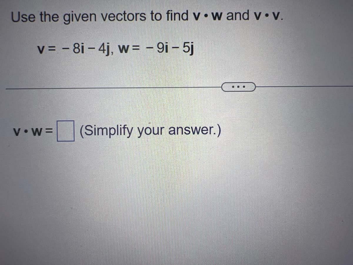 Use the given vectors to find v. w and v.v.
v = - 8i - 4j, w = - 9i - 5j
V.W= (Simplify your answer.)