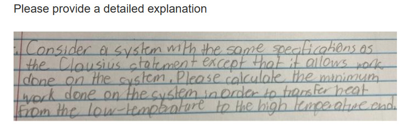 Please provide a detailed explanation
Consider a system with the same speaticahons as
the Clousius"atatement except that it allows work
done on the cystem. Please calculate the minimum
work done on the cystem inorder to tamfer heat
Eom the low-Hempboture to Hhe high lempealucaad
