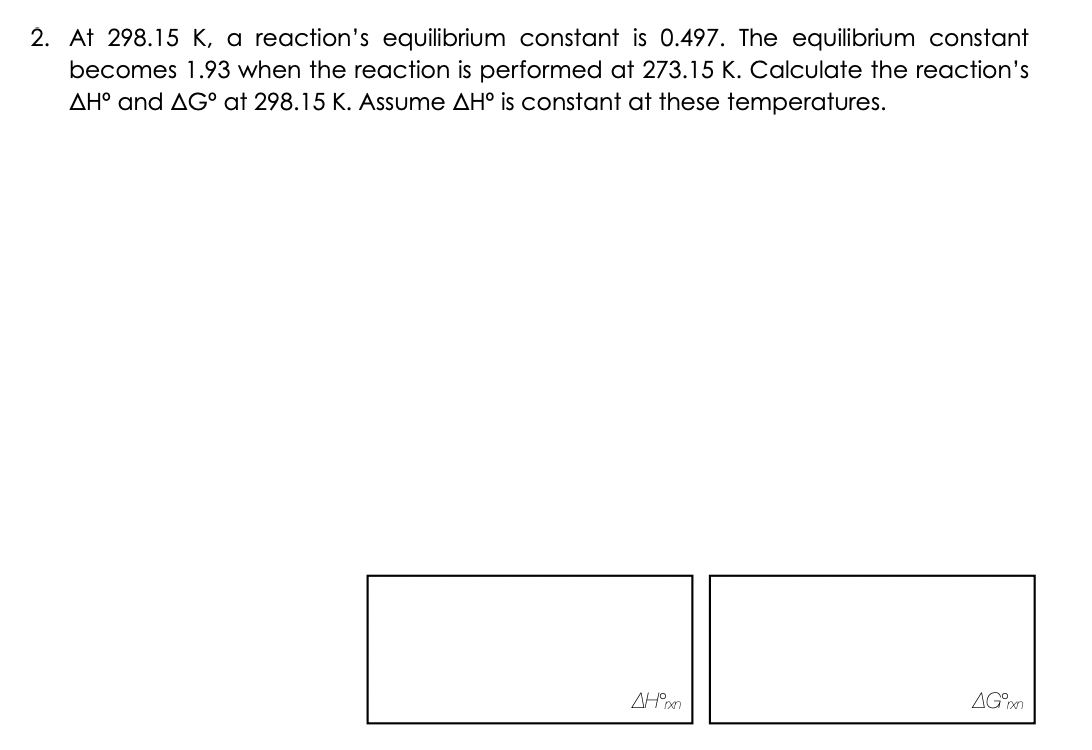 2. At 298.15 K, a reaction's equilibrium constant is 0.497. The equilibrium constant
becomes 1.93 when the reaction is performed at 273.15 K. Calculate the reaction's
AH° and AG° at 298.15 K. Assume AH° is constant at these temperatures.
AH°xxn
AG°xn