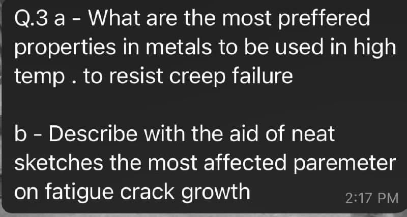 Q.3 a - What are the most preffered
properties in metals to be used in high
temp. to resist creep failure
b - Describe with the aid of neat
sketches the most affected paremeter
on fatigue crack growth
2:17 PM