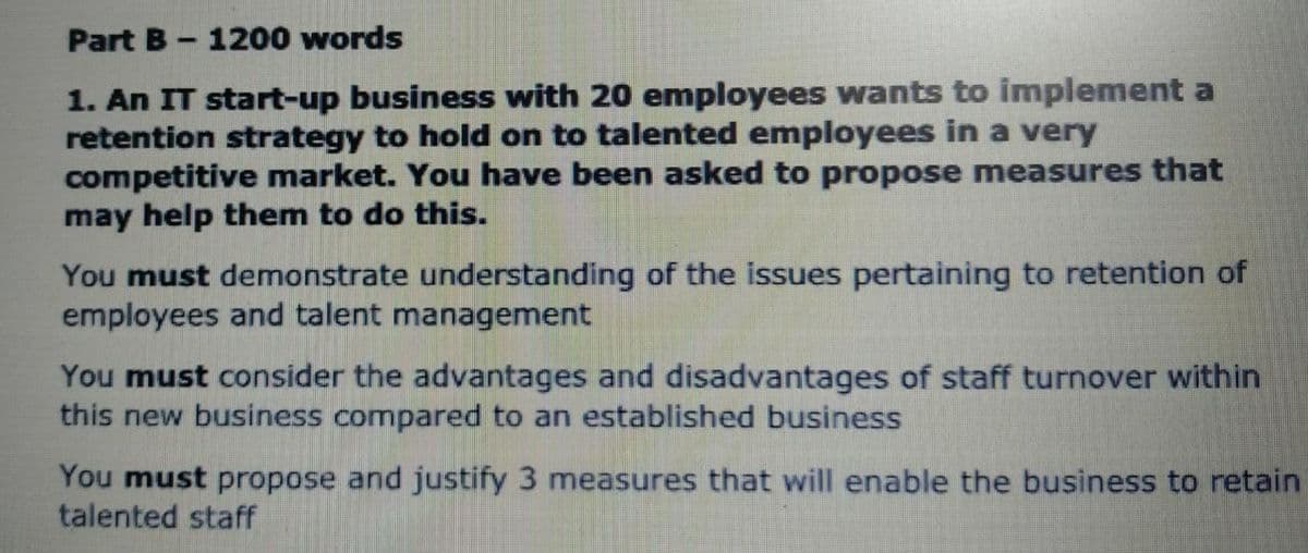 Part B-1200 words
1. An IT start-up business with 20 employees wants to implement a
retention strategy to hold on to talented employees in a very
competitive market. You have been asked to propose measures that
may help them to do this.
You must demonstrate understanding of the issues pertaining to retention of
employees and talent management
You must consider the advantages and disadvantages of staff turnover within
this new business compared to an established business
You must propose and justify 3 measures that will enable the business to retain
talented staff
