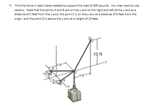 7) Find the force in each cable needed to support the load of 300 pounds. You may want to use
vectors. Note that the points A and B are on the x axis to the right and left of the y axis at a
distance of 2 feet from the y axis, the point Cis on the y axis at a distance of 6 feet from the
origin, and the point D is above the y axis at a height of 10 feet.
10 ft
