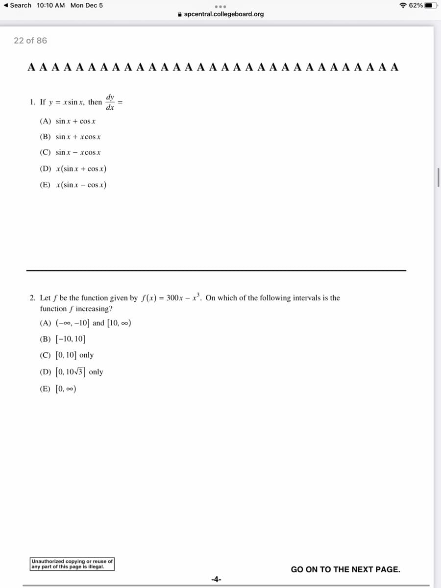 Search 10:10 AM Mon Dec 5
22 of 86
A A A A A A A A A A A A A A A A A A A A A A A A A A A A A A A
1. If y = xsinx, then
dy
dx
(A) sin x + cos x
(B) sinx + xcosx
(C) sinxxcos x
(D) x(sin x + cos.x)
(E) x(sinx - cos x)
=
apcentral.collegeboard.org
2. Let f be the function given by f(x) = 300x-x³. On which of the following intervals is the
function f increasing?
(A) (-∞, -10] and [10, ∞)
(B) [-10, 10]
(C) [0, 10] only
(D) [0, 10√3] only
(E) [0, ∞)
Unauthorized copying or reuse of
any part of this page is illegal.
-4-
GO ON TO THE NEXT PAGE.
62%