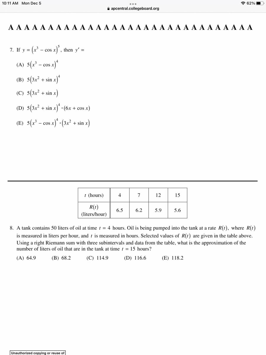 10:11 AM Mon Dec 5
7. If y - cos x)³, then y'=
(A) 5(x³ - - cos
cos x)*
A A A A A A A A A A A A A A A A A A A A A A A A A A A A A A A
(B) 5(3x²+ sin.
sin x)
(C) 5(3x² + sin x)
(D) 5(3x² + sin x)
(E) 5(x³ - cos x)
(6x + cos x)
(3x² + sin
nx)
Unauthorized copying or reuse of
...
apcentral.collegeboard.org
t (hours)
R(1)
(liters/hour)
4
6.5
7
6.2
12
5.9
15
5.6
62%
8. A tank contains 50 liters of oil at time t = 4 hours. Oil is being pumped into the tank at a rate R(t), where R(t)
is measured in liters per hour, and t is measured in hours. Selected values of R(1) are given in the table above.
Using a right Riemann sum with three subintervals and data from the table, what is the approximation of the
number of liters of oil that are in the tank at time t = 15 hours?
(A) 64.9
(B) 68.2
(C) 114.9
(D) 116.6
(E) 118.2