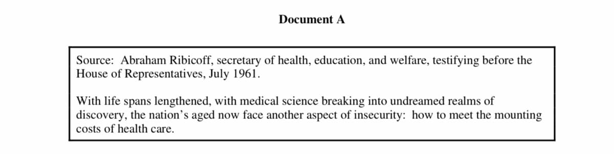 Document A
Source: Abraham Ribicoff, secretary of health, education, and welfare, testifying before the
House of Representatives, July 1961.
With life spans lengthened, with medical science breaking into undreamed realms of
discovery, the nation's aged now face another aspect of insecurity: how to meet the mounting
costs of health care.