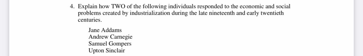 4. Explain how TWO of the following individuals responded to the economic and social
problems created by industrialization during the late nineteenth and early twentieth
centuries.
Jane Addams
Andrew Carnegie
Samuel Gompers
Upton Sinclair