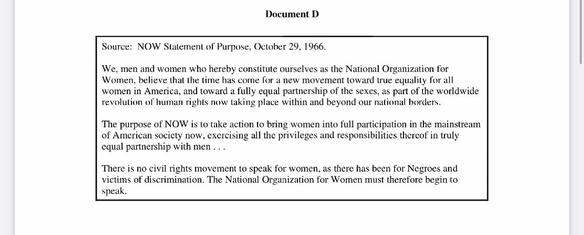 Document D
Source: NOW Statement of Purpose, October 29, 1966.
We, men and women who hereby constitute ourselves as the National Organization for
Women, believe that the time has come for a new movement toward true equality for all
women in America, and toward a fully equal partnership of the sexes, as part of the worldwide
revolution of human rights now taking place within and beyond our national borders.
The purpose of NOW is to take action to bring women into full participation in the mainstream
of American society now, exercising all the privileges and responsibilities thereof in truly
equal partnership with men...
There is no civil rights movement to speak for women, as there has been for Negroes and
victims of discrimination. The National Organization for Women must therefore begin to
speak.