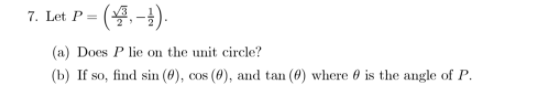 7. Let P =
- (4.-4).
(a) Does P lie on the unit circle?
(b) If so, find sin (8), cos (4), and tan (8) where 0 is the angle of P.
coS
