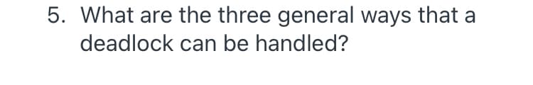 5. What are the three general ways that a
deadlock can be handled?
