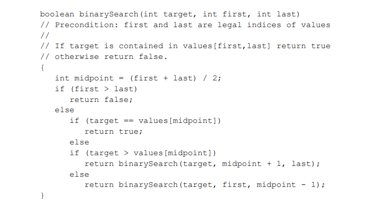 boolean binarySearch (int target, int first, int last)
// Precondition: first and last are legal indices of values
//
// If target is contained in values [first,last] return true
// otherwise return false.
{
int midpoint = (first + last) / 2;
if (first > last)
return false;
else
if (target == values [midpoint])
return true;
else
if (target > values[midpoint])
return binarySearch (target, midpoint + 1, last);
else
return binarySearch (target, first, midpoint - 1);
}
