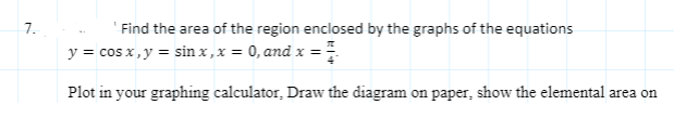 7.
'Find the area of the region enclosed by the graphs of the equations
y = cos x, y = sin x ,x = 0, and x ==
Plot in your graphing calculator, Draw the diagram on paper, show the elemental area on
