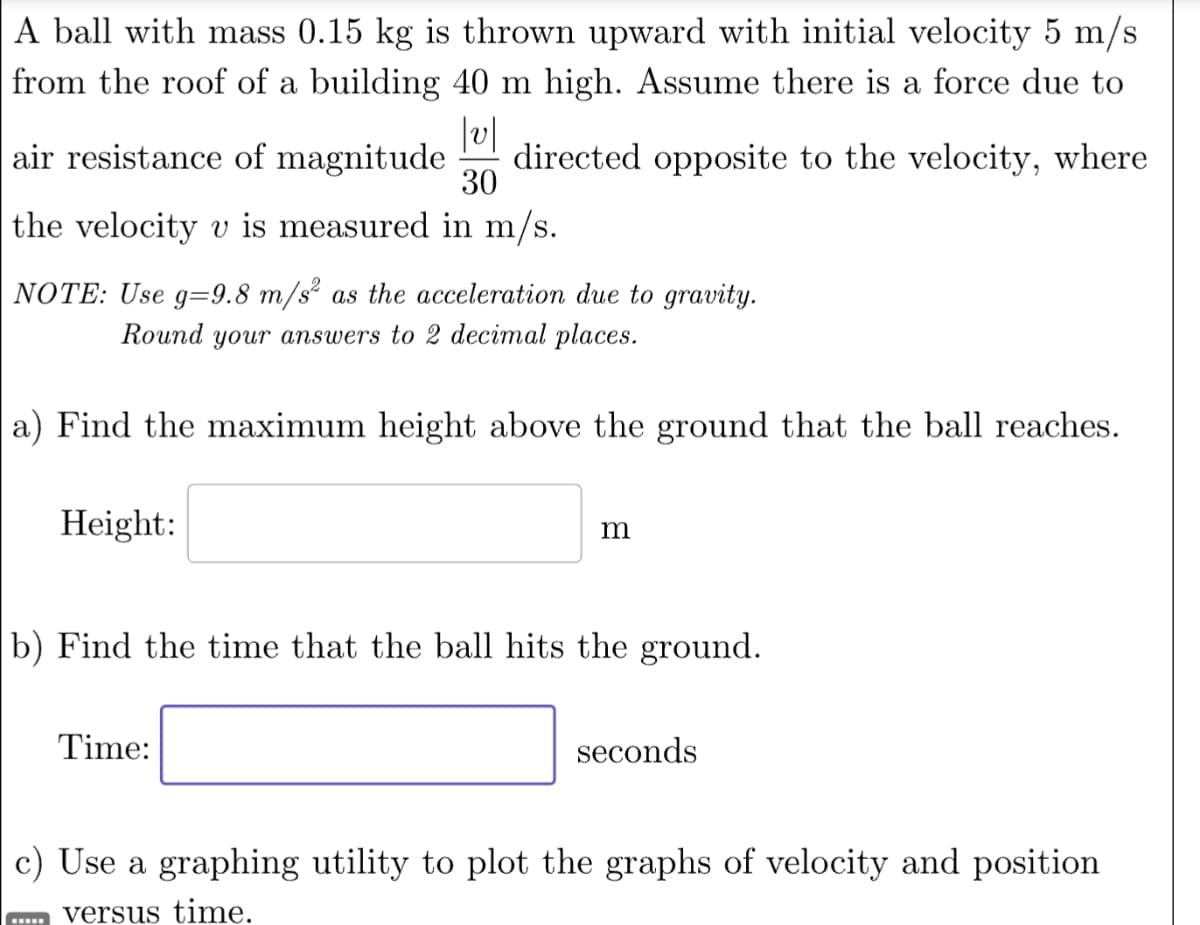 A ball with mass 0.15 kg is thrown upward with initial velocity 5 m/s
from the roof of a building 40 m high. Assume there is a force due to
v
air resistance of magnitude directed opposite to the velocity, where
30
the velocity v is measured in m/s.
NOTE: Use g=9.8 m/s² as the acceleration due to gravity.
Round your answers to 2 decimal places.
a) Find the maximum height above the ground that the ball reaches.
Height:
m
b) Find the time that the ball hits the ground.
Time:
seconds
c) Use a graphing utility to plot the graphs of velocity and position
versus time.