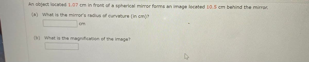 An object located 1.07 cm in front of a spherical mirror forms an image located 10.5 cm behind the mirror.
(a) What is the mirror's radius of curvature (in cm)?
cm
(b) What is the magnification of the image?
