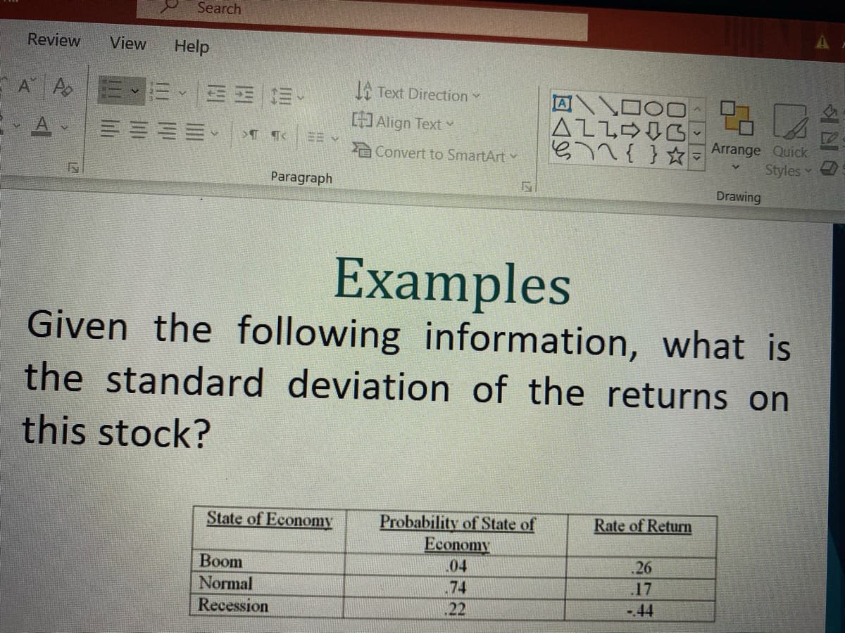 Search
Review
View
Help
E A A
而、三 三。
Ji Text Direction Y
Align Text v
三三三、
n{} ☆ Arrange Quick
Styles Y
Convert to SmartArt
Paragraph
Drawing
Examples
Given the following information, what is
the standard deviation of the returns on
this stock?
Probability of State of
Economy
04
State of Economy
Rate of Return
Вoom
.26
Normal
74
17
Recession
22
-44
