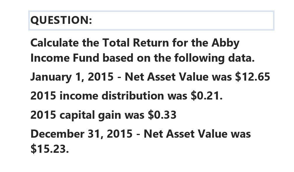 QUESTION:
Calculate the Total Return for the Abby
Income Fund based on the following data.
January 1, 2015 - Net Asset Value was $12.65
2015 income distribution was $0.21.
2015 capital gain was $0.33
December 31, 2015 - Net Asset Value was
$15.23.