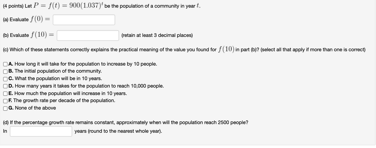 (4 points) Let P = f(t) = 900(1.037)' be the population of a community in year t.
(a) Evaluate f(0) =
(b) Evaluate f(10) =
(retain at least 3 decimal places)
(c) Which of these statements correctly explains the practical meaning of the value you found for f(10) in part (b)? (select all that apply if more than one is correct)
A. How long it will take for the population to increase by 10 people.
B. The initial population of the community.
C. What the population will be in 10 years.
D. How many years it takes for the population to reach 10,000 people.
E. How much the population will increase in 10 years.
F. The growth rate per decade of the population.
G. None of the above
(d) If the percentage growth rate remains constant, approximately when will the population reach 2500 people?
In
years (round to the nearest whole year).
O O O 0

