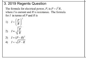 3. 2019 Regents Question
The formula for eloctrical power, P. is P=R.
where / is current and R is resistance. The formula
for / in tems of P and R is
I) /=
R
P
2) I-
3) I= (P-R)
4) 1=P-R
