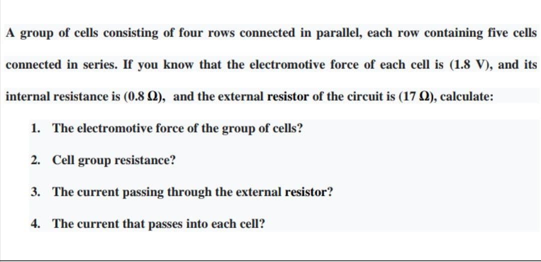 A
group
of cells consisting of four rows connected in parallel, each row containing five cells
connected in series. If you know that the electromotive force of each cell is (1.8 V), and its
internal resistance is (0.8 Q), and the external resistor of the circuit is (17 Q), calculate:
1. The electromotive force of the group of cells?
2. Cell group resistance?
3. The current passing through the external resistor?
4. The current that passes into each cell?
