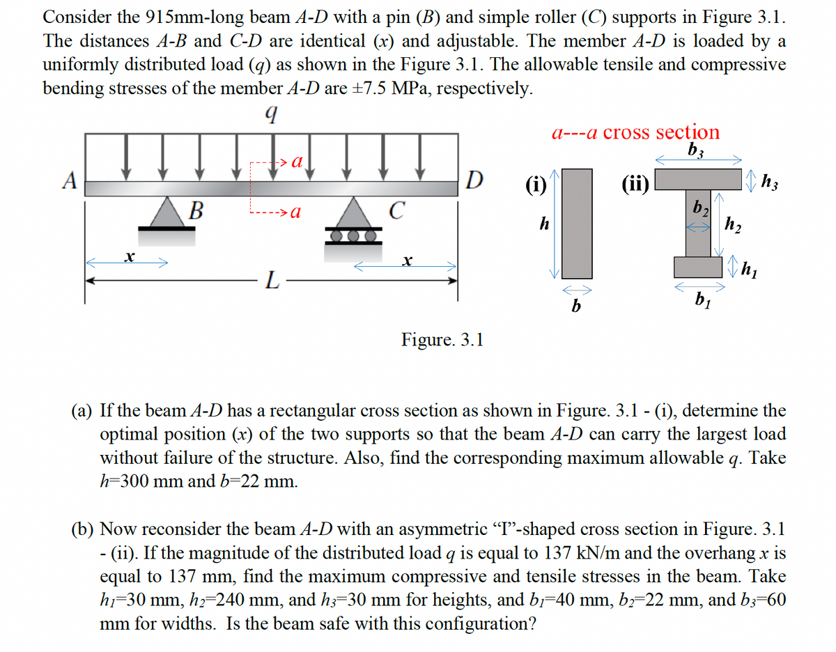 Consider the 915mm-long beam A-D with a pin (B) and simple roller (C) supports in Figure 3.1.
The distances A-B and C-D are identical (x) and adjustable. The member A-D is loaded by a
uniformly distributed load (q) as shown in the Figure 3.1. The allowable tensile and compressive
bending stresses of the member A-D are ±7.5 MPa, respectively.
q
A
x
B
-> a
a---a cross section
b3
D
(i)
(ii)
h3
b₂
C
h2
h
x
L
b₁
b
Figure. 3.1
(a) If the beam A-D has a rectangular cross section as shown in Figure. 3.1 - (i), determine the
optimal position (x) of the two supports so that the beam A-D can carry the largest load
without failure of the structure. Also, find the corresponding maximum allowable q. Take
h=300 mm and b=22 mm.
(b) Now reconsider the beam A-D with an asymmetric “I”-shaped cross section in Figure. 3.1
- (ii). If the magnitude of the distributed load q is equal to 137 kN/m and the overhang x is
equal to 137 mm, find the maximum compressive and tensile stresses in the beam. Take
h1=30 mm, h₂=240 mm, and h3=30 mm for heights, and b,=40 mm, b₂=22 mm, and b3=60
mm for widths. Is the beam safe with this configuration?