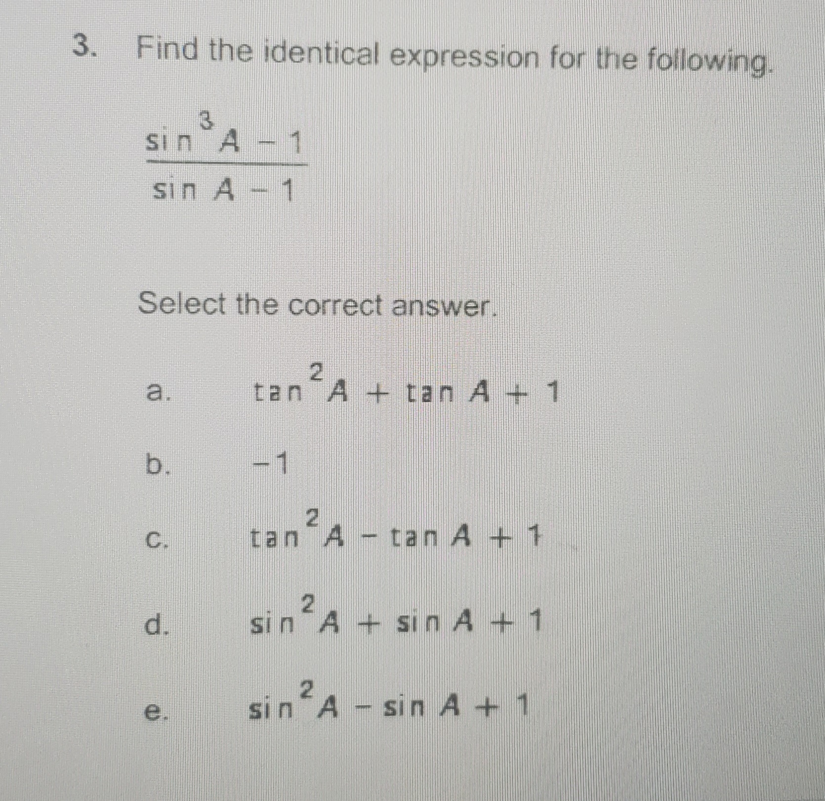 3. Find the identical expression for the following.
3.
sin A - 1
sin A - 1
Select the correct answer.
2.
tan A + tan A + 1
a.
b.
-1
C.
tan A - tan A + 1
d.
2.
sin A + sin A + 1
sinA - sin A + 1
e.
