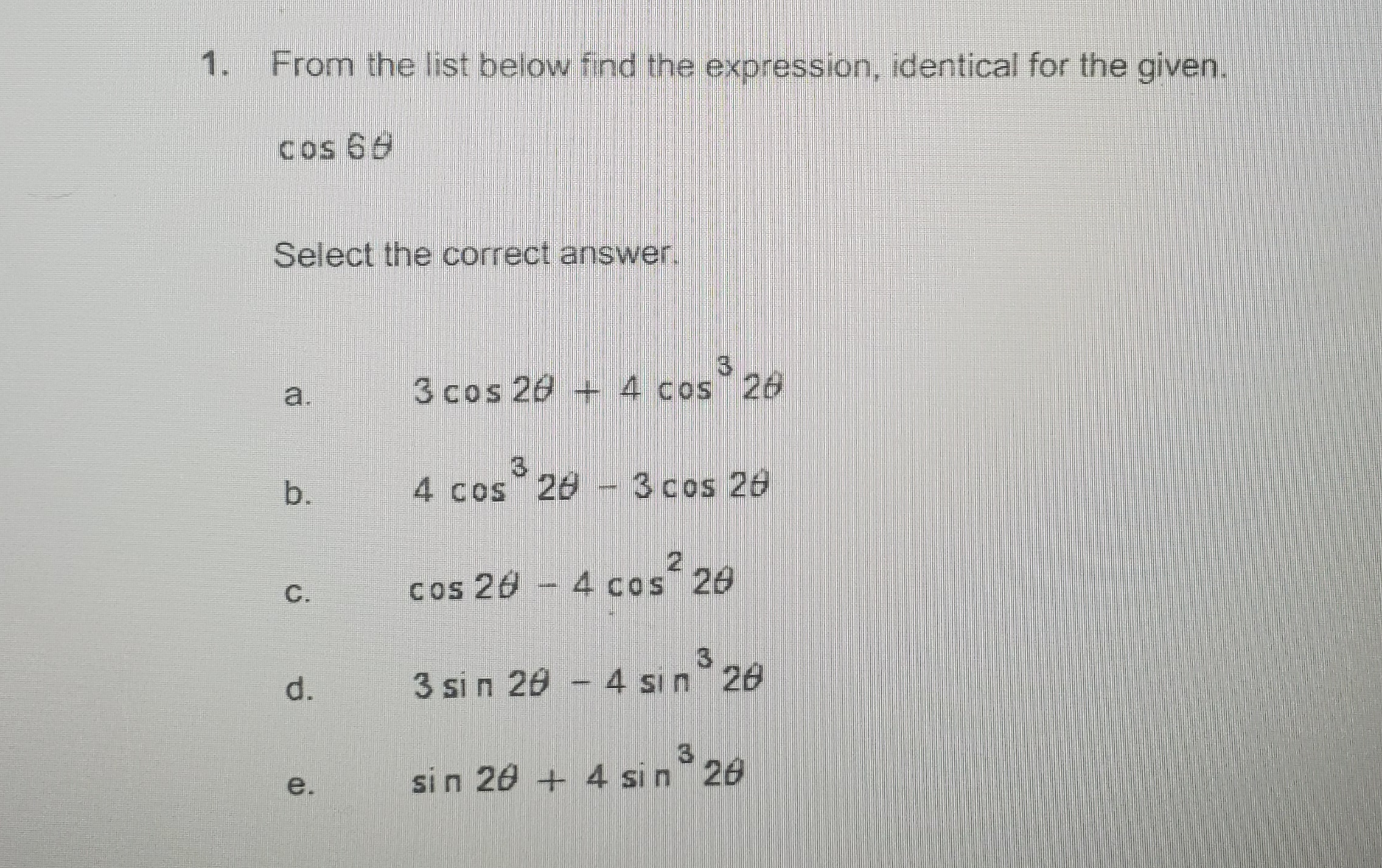 1. From the list below find the expression, identical for the given.
cos 68
Select the correct answer.
3.
3 cos 20 + 4 cos 26
a.
3.
4 cos 28 - 3 cos 26
b.
C.
cos 26 - 4 cos 26
d.
3 si n 20 - 4 sın 26
e.
si n 20 + 4 si n 20
