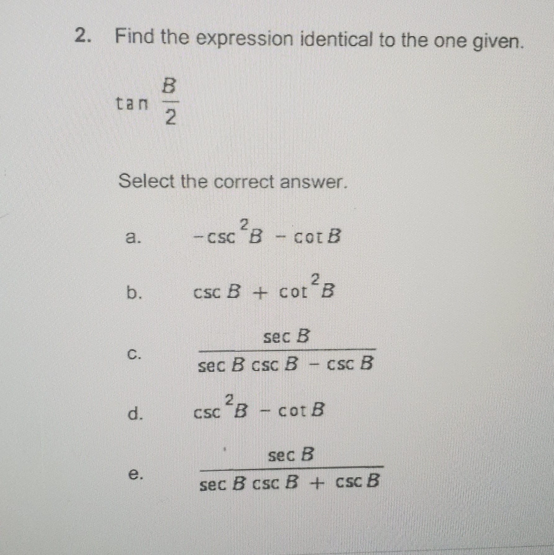 2. Find the expression identical to the one given.
tan
Select the correct answer.
2.
-csc B - cor B
a.
cot B
CSc B + cot
sec B
C.
sec B csc B
CSc B
csc B - cot B
sec B
e.
sec B csc B+csc B
B/2
b.
d.
