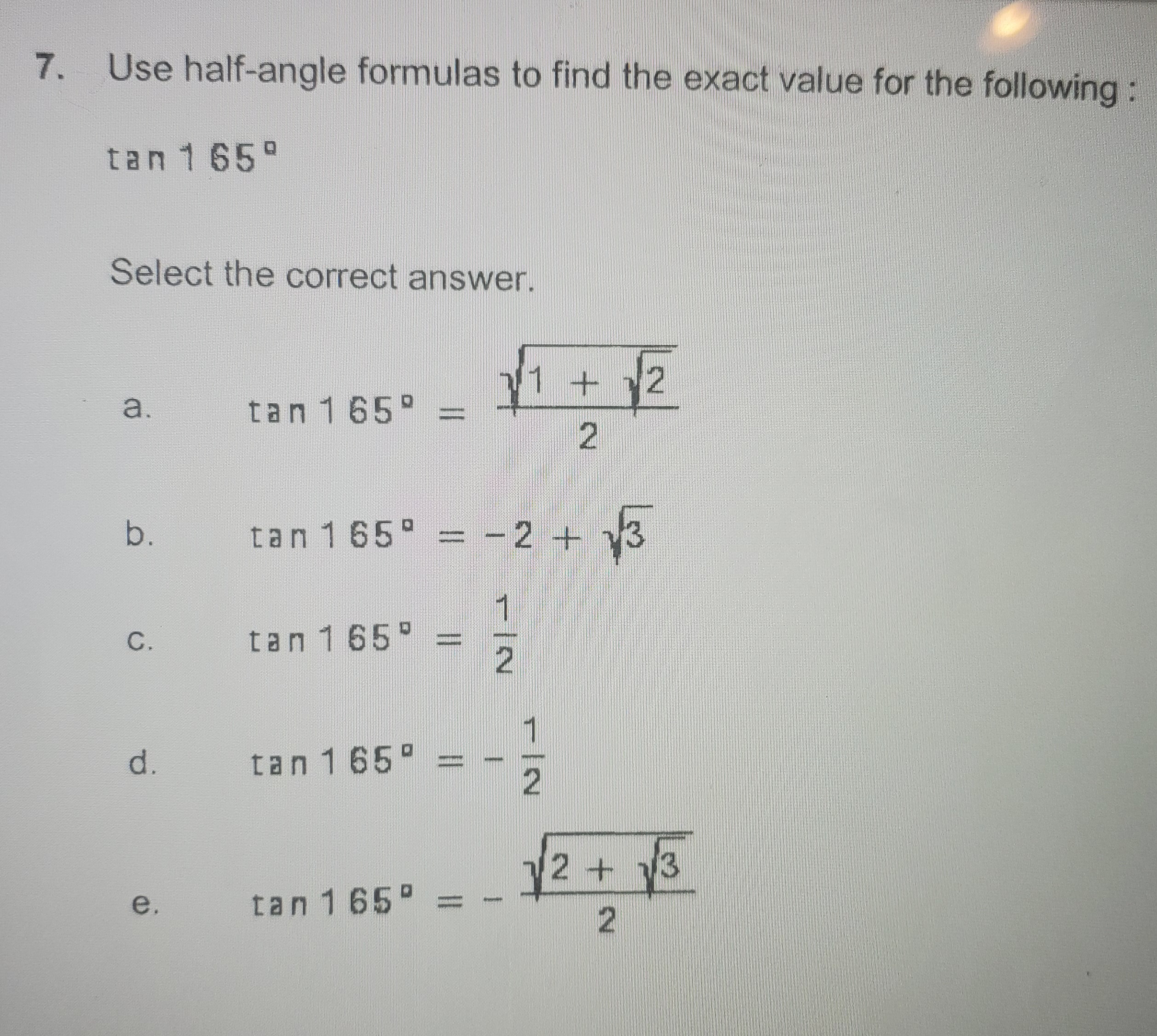 7.
Use half-angle formulas to find the exact value for the following:
tan 165°
Select the correct answer.
+.
2.
a.
tan 165 =
b.
tan 165 = -2 + 3
C.
tan 165°
d.
tan 165 =
1
2+ 13
e.
tan 165°
1/2
