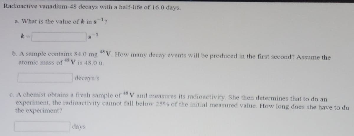 **Radioactive vanadium-48 decays with a half-life of 16.0 days.**

**a. What is the value of k in s⁻¹?**

\[ k = \boxed{ \quad} \, \text{s}^{-1} \]

**b. A sample contains 8.0 mg \( ^{48} \text{V} \). How many decay events will be produced in the first second? Assume the atomic mass of \( ^{48} \text{V} \) is 48.0 u.**

\[ \boxed{ \quad} \, \text{decays/s} \]

**c. A chemist obtains a fresh sample of \( ^{48} \text{V} \) and measures its radioactivity. She then determines that to do an experiment, the radioactivity cannot fall below 25% of the initial measured value. How long does she have to do the experiment?**

\[ \boxed{ \quad} \, \text{days} \]